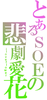 とあるＳＯＥの悲劇愛花（ｉｌｏｖｅｆｌｏｗｅｒ）