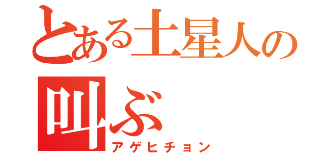 とある土星人の叫ぶ（アゲヒチョン）