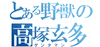 とある野獣の高塚玄多（ゲンタマン）