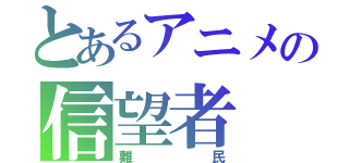 とあるアニメの信望者（難民）