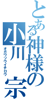 とある神様の小川 宗一郎（オガワソウイチロウ）