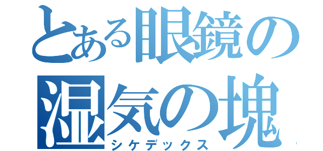 とある眼鏡の湿気の塊（シケデックス）