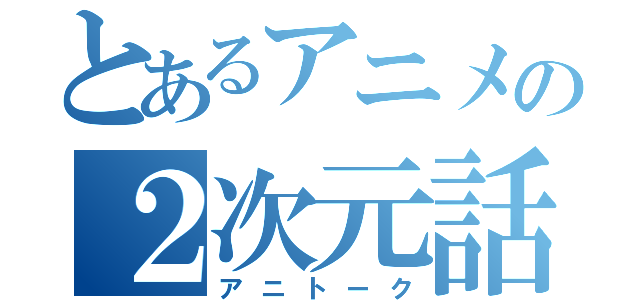 とあるアニメの２次元話（アニトーク）