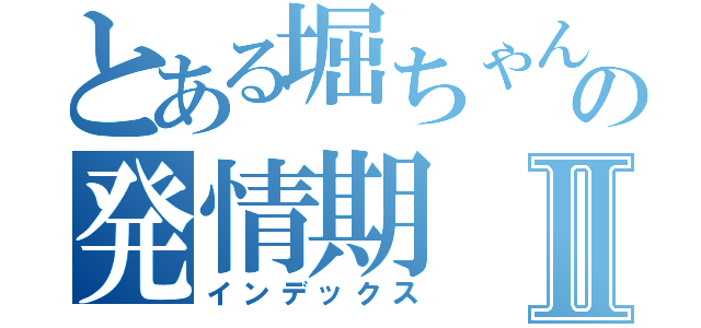 とある堀ちゃんの発情期Ⅱ（インデックス）