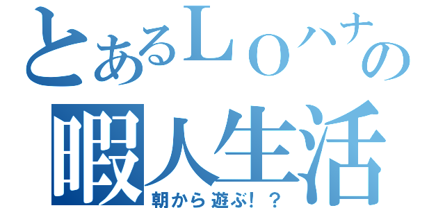 とあるＬＯハナＶＥの暇人生活（朝から遊ぶ！？）