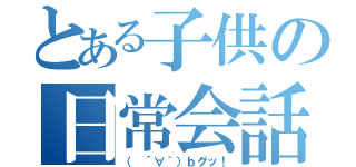 とある子供の日常会話（（ ´∀｀）ｂグッ！）