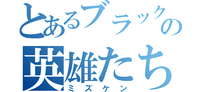 とあるブラック界の英雄たち（ミズケン）