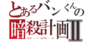 とあるバンくんの暗殺計画Ⅱ（ハッヶ───（｀・ω『＋』───ン）