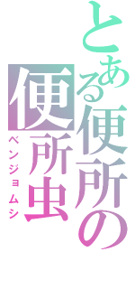 とある便所の便所虫（ベンジョムシ）