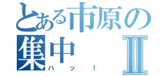 とある市原の集中Ⅱ（ハッ！）