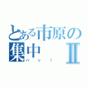 とある市原の集中Ⅱ（ハッ！）