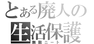 とある廃人の生活保護（無敵ニート）