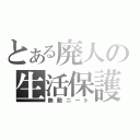 とある廃人の生活保護（無敵ニート）