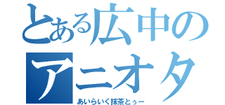 とある広中のアニオタ（あいらいく抹茶とぅー）