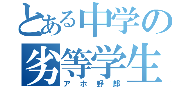 とある中学の劣等学生（アホ野郎）