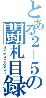 とある２－５の闘札目録（オイデュエルシロヨ）