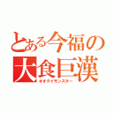 とある今福の大食巨漢（オオグイモンスター）