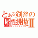 とある剣斧の属性開放Ⅱ（フィニッシュ）