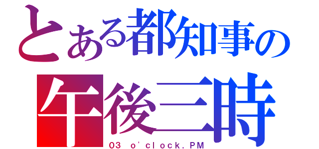 とある都知事の午後三時（０３ ｏ\'ｃｌｏｃｋ．ＰＭ）