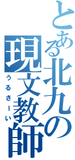 とある北九の現文教師（うるさーい）