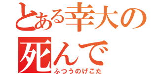 とある幸大の死んで（ふつうのげこた）