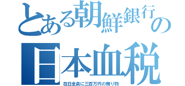 とある朝鮮銀行の日本血税（在日全員に三百万円の贈り物）