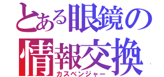 とある眼鏡の情報交換（カスベンジャー）