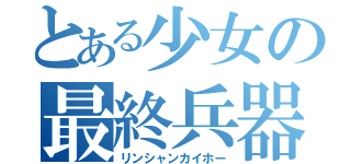 とある少女の最終兵器（リンシャンカイホー）