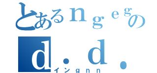 とあるｎｇｅｇのｄ．ｄ．ｄ．ｄ．ｄ．（インｇｎｎ）