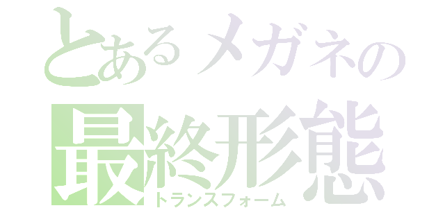 とあるメガネの最終形態（トランスフォーム）