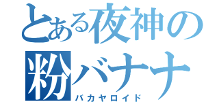 とある夜神の粉バナナ（バカヤロイド）