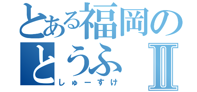 とある福岡のとうふⅡ（しゅーすけ）