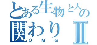 とある生物と人間の関わりⅡ（ＯＭＧ）