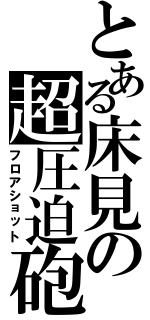 とある床見の超圧迫砲Ⅱ（フロアショット）