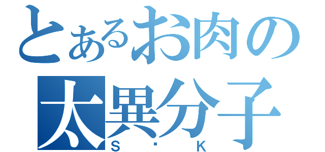 とあるお肉の太異分子（Ｓ•Ｋ）