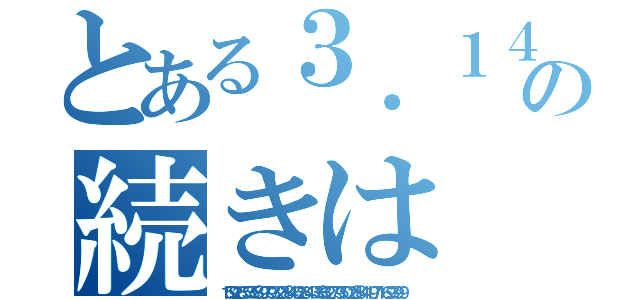 とある３．１４の続きは（１５９２６５３５８９７９３２３８４６２６４３３８３２７９５０２８８４１９７１６９３９９）