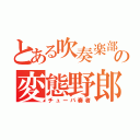 とある吹奏楽部の変態野郎（チューバ奏者）