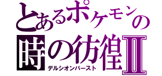 とあるポケモンの時の彷徨Ⅱ（デルシオンバースト）