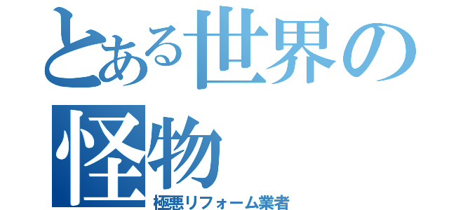 とある世界の怪物（極悪リフォーム業者）