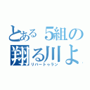 とある５組の翔る川よ（リバートゥラン）