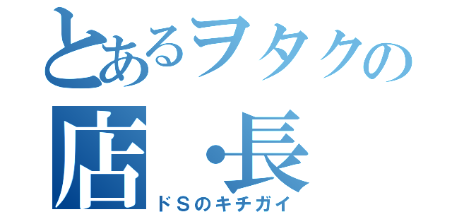 とあるヲタクの店・長（ドＳのキチガイ）