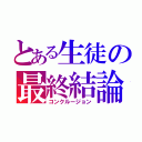 とある生徒の最終結論（コンクルージョン）