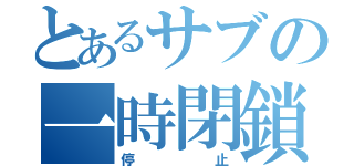 とあるサブの一時閉鎖（停止）