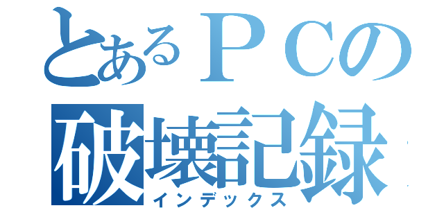 とあるＰＣの破壊記録（インデックス）