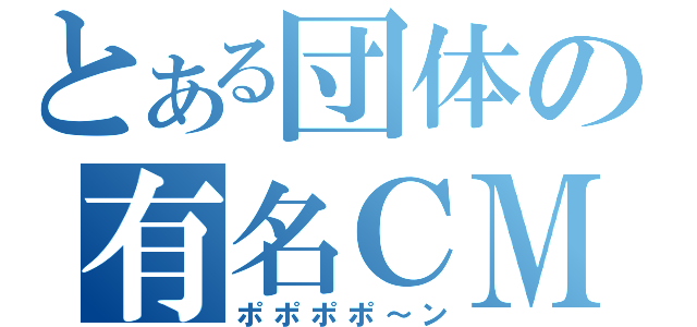 とある団体の有名ＣＭ（ポポポポ～ン）