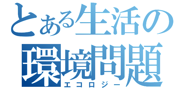 とある生活の環境問題（エコロジー）