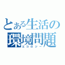 とある生活の環境問題（エコロジー）