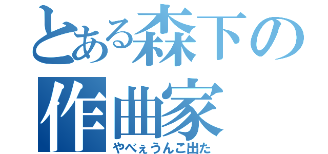 とある森下の作曲家（やべぇうんこ出た）