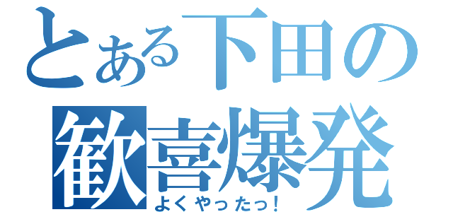 とある下田の歓喜爆発（よくやったっ！）