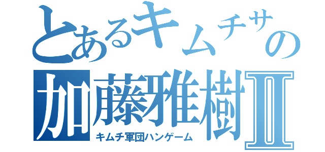 とあるキムチサイトの加藤雅樹Ⅱ（キムチ軍団ハンゲーム）